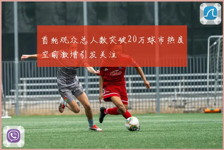 首轮观众总人数突破20万球市热度空前激增引发关注