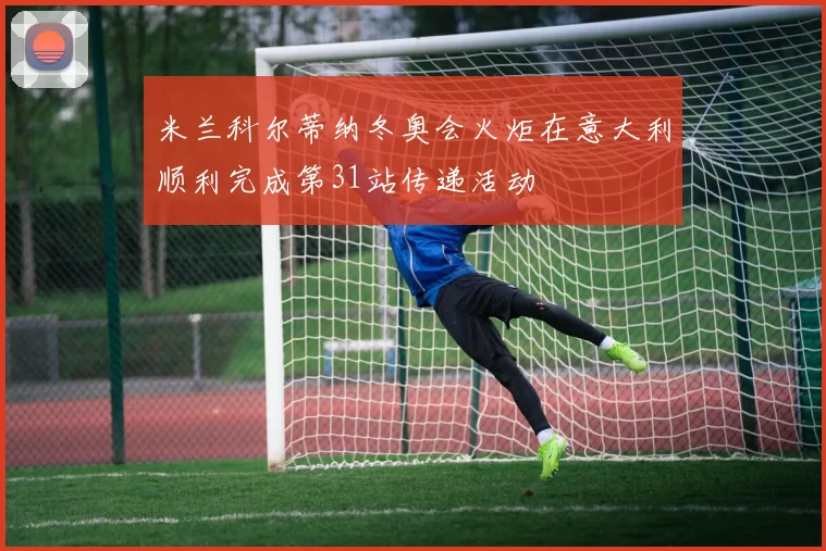 米兰科尔蒂纳冬奥会火炬在意大利顺利完成第31站传递活动