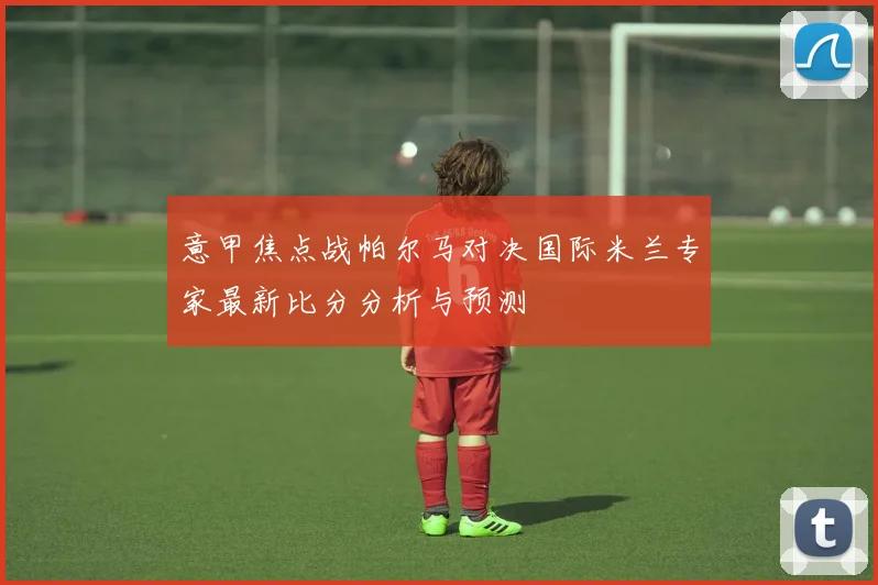 意甲焦点战帕尔马对决国际米兰专家最新比分分析与预测