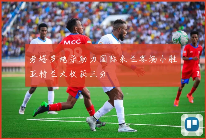 劳塔罗绝杀助力国际米兰客场小胜亚特兰大收获三分